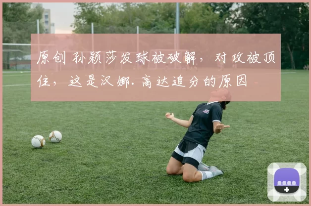 原创 孙颖莎发球被破解，对攻被顶住，这是汉娜.高达追分的原因