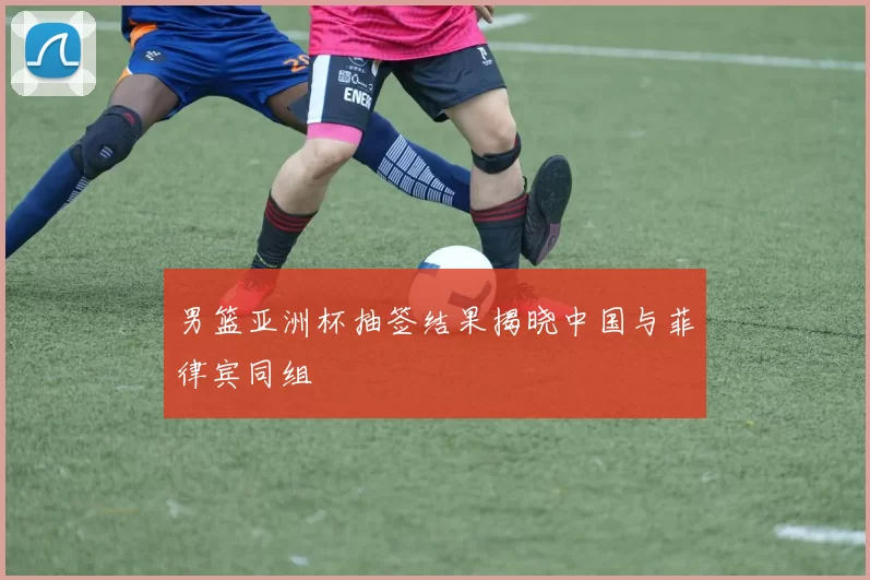 男篮亚洲杯抽签结果揭晓中国与菲律宾同组