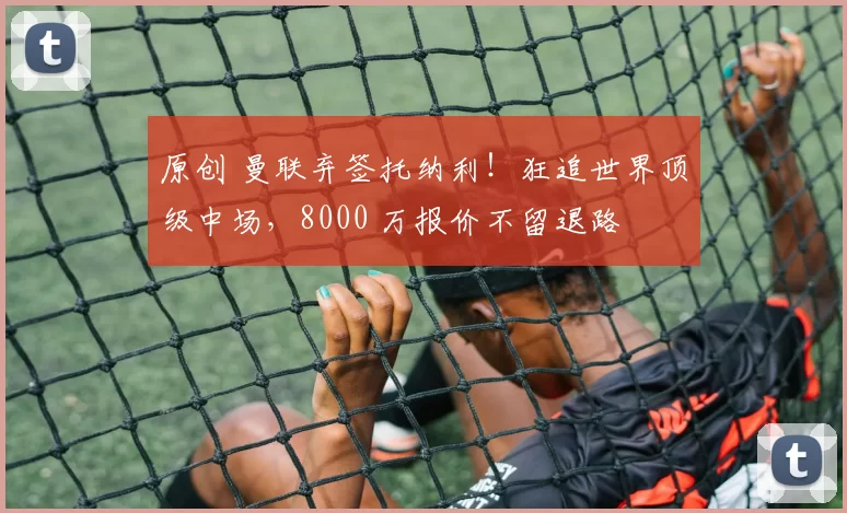 原创 曼联弃签托纳利！狂追世界顶级中场，8000 万报价不留退路